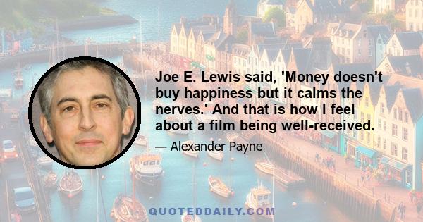 Joe E. Lewis said, 'Money doesn't buy happiness but it calms the nerves.' And that is how I feel about a film being well-received.