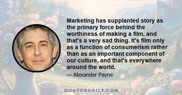 Marketing has supplanted story as the primary force behind the worthiness of making a film, and that's a very sad thing. It's film only as a function of consumerism rather than as an important component of our culture,