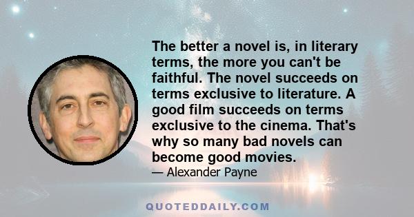 The better a novel is, in literary terms, the more you can't be faithful. The novel succeeds on terms exclusive to literature. A good film succeeds on terms exclusive to the cinema. That's why so many bad novels can