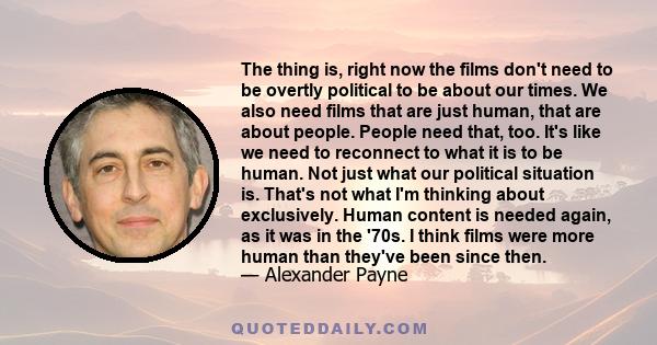 The thing is, right now the films don't need to be overtly political to be about our times. We also need films that are just human, that are about people. People need that, too. It's like we need to reconnect to what it 