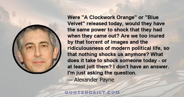 Were A Clockwork Orange or Blue Velvet released today, would they have the same power to shock that they had when they came out? Are we too inured by that torrent of images and the ridiculousness of modern political