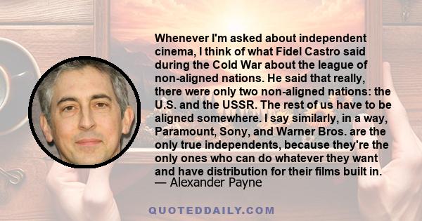 Whenever I'm asked about independent cinema, I think of what Fidel Castro said during the Cold War about the league of non-aligned nations. He said that really, there were only two non-aligned nations: the U.S. and the