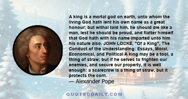 A king is a mortal god on earth, unto whom the living God hath lent his own name as a great honour; but withal told him, he should die like a man, lest he should be proud, and flatter himself that God hath with his name 