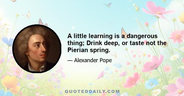 A little learning is a dangerous thing; Drink deep, or taste not the Pierian spring.