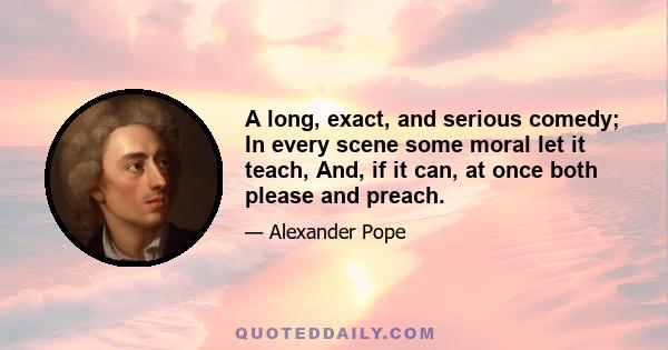 A long, exact, and serious comedy; In every scene some moral let it teach, And, if it can, at once both please and preach.