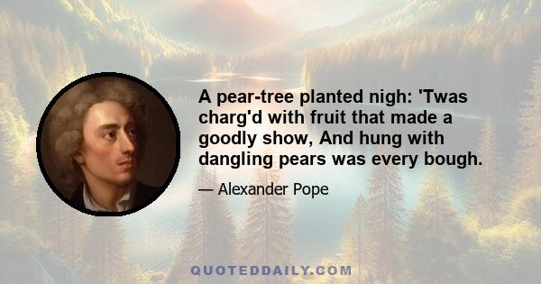 A pear-tree planted nigh: 'Twas charg'd with fruit that made a goodly show, And hung with dangling pears was every bough.