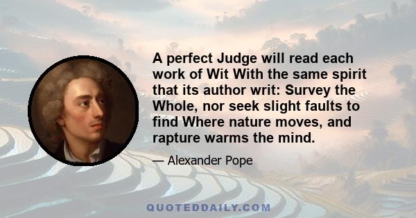 A perfect Judge will read each work of Wit With the same spirit that its author writ: Survey the Whole, nor seek slight faults to find Where nature moves, and rapture warms the mind.