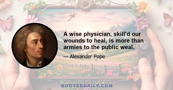 A wise physician, skill'd our wounds to heal, is more than armies to the public weal.