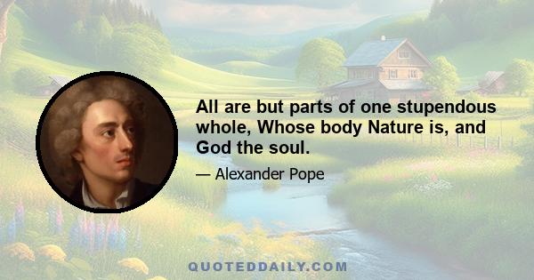 All are but parts of one stupendous whole, Whose body Nature is, and God the soul.