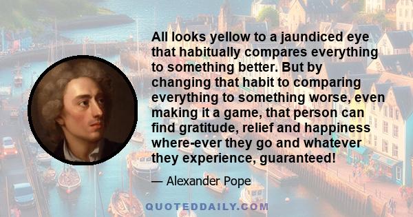 All looks yellow to a jaundiced eye that habitually compares everything to something better. But by changing that habit to comparing everything to something worse, even making it a game, that person can find gratitude,