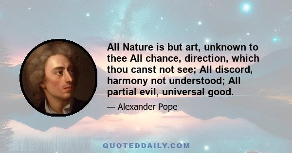 All Nature is but art, unknown to thee All chance, direction, which thou canst not see; All discord, harmony not understood; All partial evil, universal good.