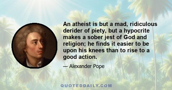 An atheist is but a mad, ridiculous derider of piety, but a hypocrite makes a sober jest of God and religion; he finds it easier to be upon his knees than to rise to a good action.