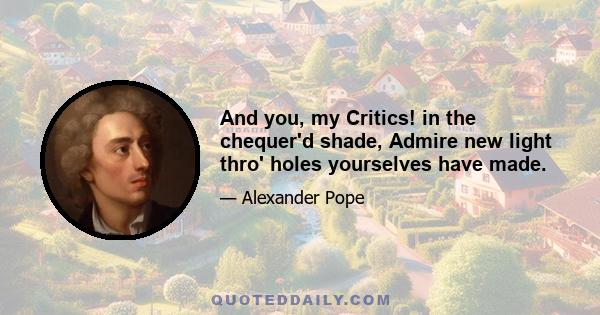 And you, my Critics! in the chequer'd shade, Admire new light thro' holes yourselves have made.