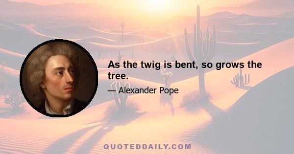 As the twig is bent, so grows the tree.