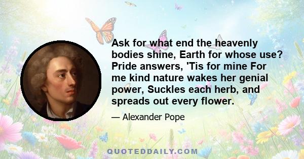 Ask for what end the heavenly bodies shine, Earth for whose use? Pride answers, 'Tis for mine For me kind nature wakes her genial power, Suckles each herb, and spreads out every flower.