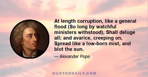 At length corruption, like a general flood (So long by watchful ministers withstood), Shall deluge all; and avarice, creeping on, Spread like a low-born mist, and blot the sun.