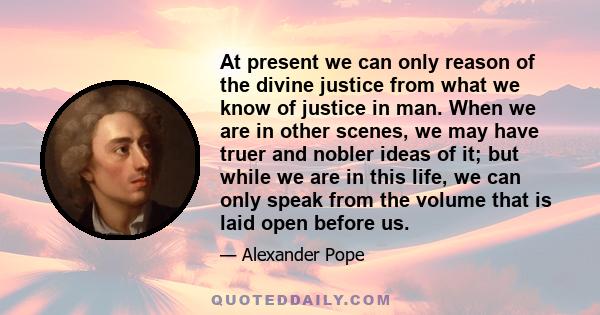 At present we can only reason of the divine justice from what we know of justice in man. When we are in other scenes, we may have truer and nobler ideas of it; but while we are in this life, we can only speak from the