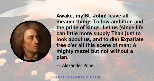 Awake, my St. John! leave all meaner things To low ambition and the pride of kings. Let us (since life can little more supply Than just to look about us, and to die) Expatiate free o'er all this scene of man; A mighty