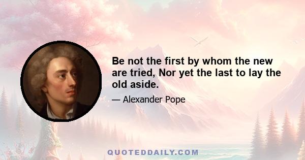 Be not the first by whom the new are tried, Nor yet the last to lay the old aside.