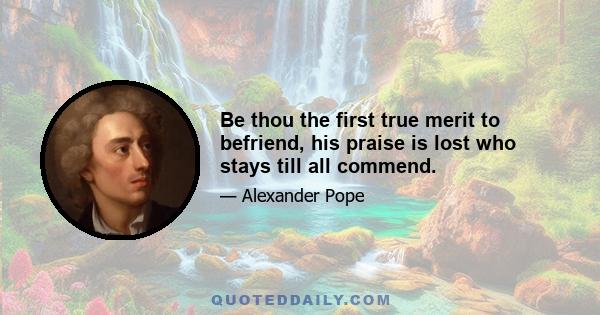 Be thou the first true merit to befriend, his praise is lost who stays till all commend.