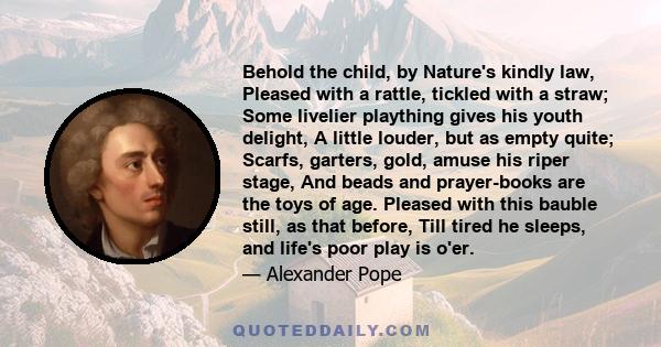 Behold the child, by Nature's kindly law, Pleased with a rattle, tickled with a straw; Some livelier plaything gives his youth delight, A little louder, but as empty quite; Scarfs, garters, gold, amuse his riper stage,