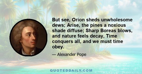 But see, Orion sheds unwholesome dews; Arise, the pines a noxious shade diffuse; Sharp Boreas blows, and nature feels decay, Time conquers all, and we must time obey.