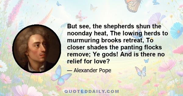 But see, the shepherds shun the noonday heat, The lowing herds to murmuring brooks retreat, To closer shades the panting flocks remove; Ye gods! And is there no relief for love?