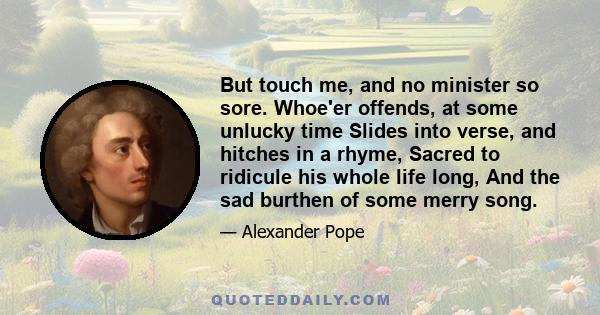 But touch me, and no minister so sore. Whoe'er offends, at some unlucky time Slides into verse, and hitches in a rhyme, Sacred to ridicule his whole life long, And the sad burthen of some merry song.