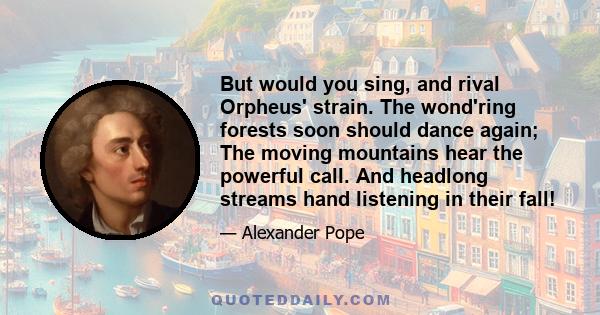 But would you sing, and rival Orpheus' strain. The wond'ring forests soon should dance again; The moving mountains hear the powerful call. And headlong streams hand listening in their fall!