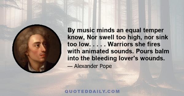 By music minds an equal temper know, Nor swell too high, nor sink too low. . . . . Warriors she fires with animated sounds. Pours balm into the bleeding lover's wounds.