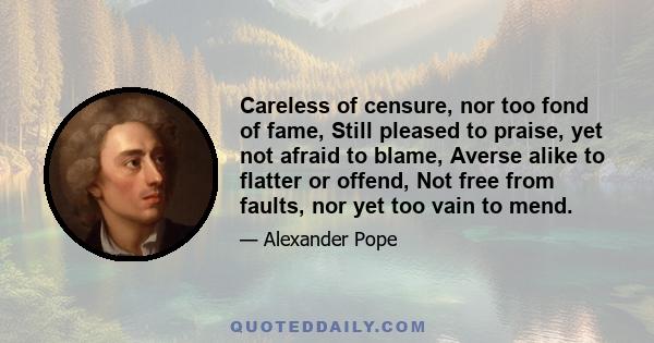 Careless of censure, nor too fond of fame, Still pleased to praise, yet not afraid to blame, Averse alike to flatter or offend, Not free from faults, nor yet too vain to mend.