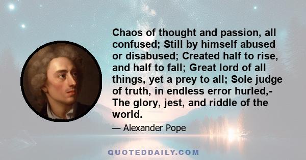 Chaos of thought and passion, all confused; Still by himself abused or disabused; Created half to rise, and half to fall; Great lord of all things, yet a prey to all; Sole judge of truth, in endless error hurled,- The