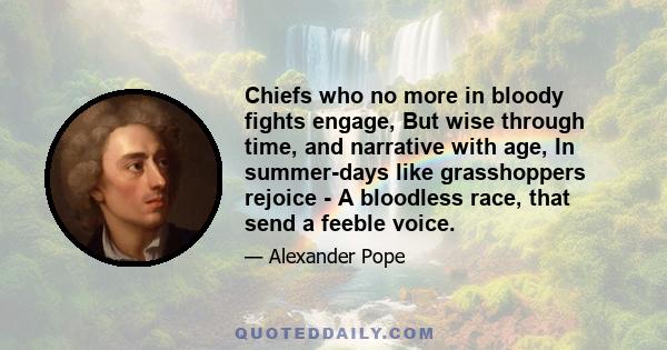 Chiefs who no more in bloody fights engage, But wise through time, and narrative with age, In summer-days like grasshoppers rejoice - A bloodless race, that send a feeble voice.