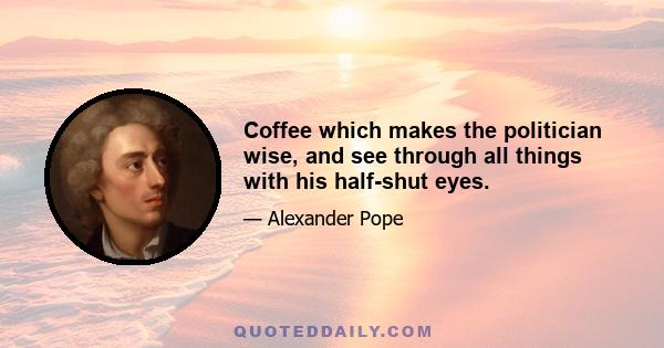 Coffee which makes the politician wise, and see through all things with his half-shut eyes.