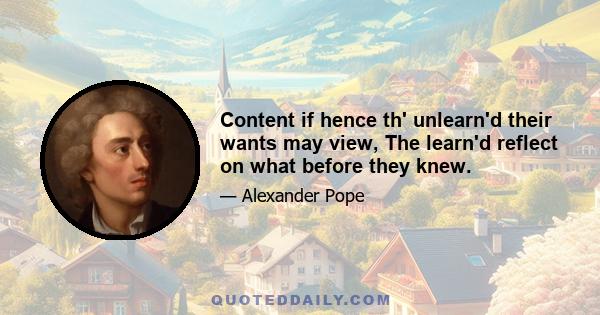 Content if hence th' unlearn'd their wants may view, The learn'd reflect on what before they knew.