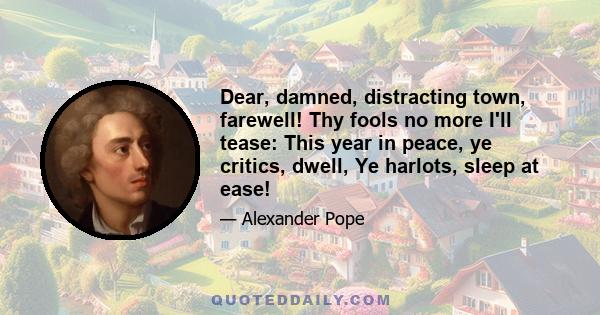 Dear, damned, distracting town, farewell! Thy fools no more I'll tease: This year in peace, ye critics, dwell, Ye harlots, sleep at ease!