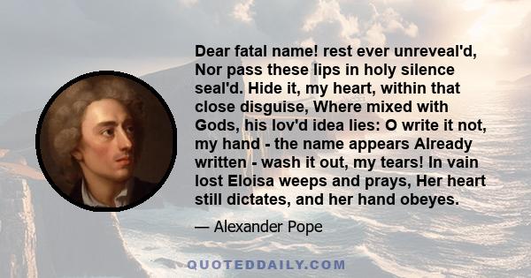 Dear fatal name! rest ever unreveal'd, Nor pass these lips in holy silence seal'd. Hide it, my heart, within that close disguise, Where mixed with Gods, his lov'd idea lies: O write it not, my hand - the name appears