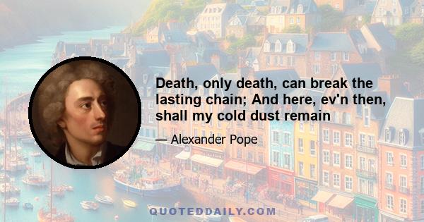 Death, only death, can break the lasting chain; And here, ev'n then, shall my cold dust remain