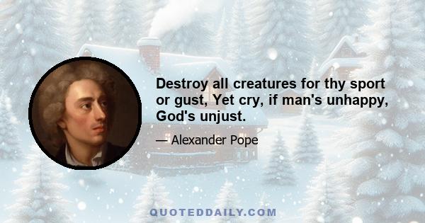 Destroy all creatures for thy sport or gust, Yet cry, if man's unhappy, God's unjust.