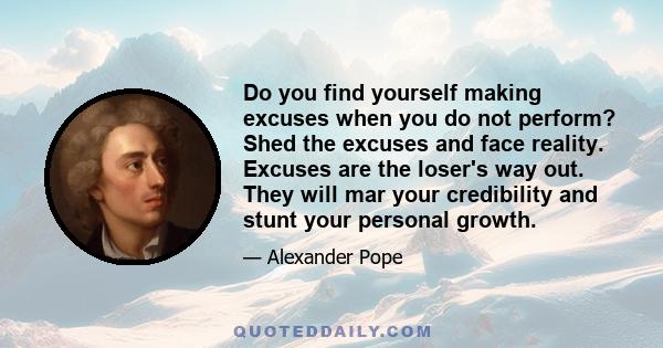 Do you find yourself making excuses when you do not perform? Shed the excuses and face reality. Excuses are the loser's way out. They will mar your credibility and stunt your personal growth.