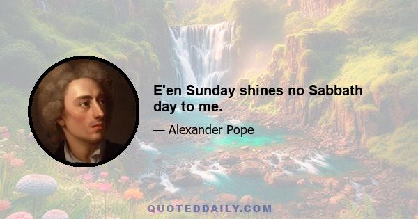 E'en Sunday shines no Sabbath day to me.