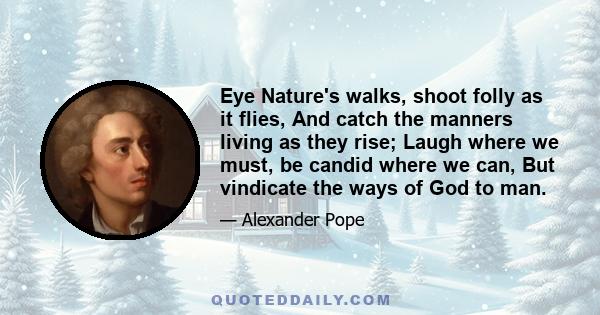 Eye Nature's walks, shoot folly as it flies, And catch the manners living as they rise; Laugh where we must, be candid where we can, But vindicate the ways of God to man.