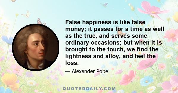 False happiness is like false money; it passes for a time as well as the true, and serves some ordinary occasions; but when it is brought to the touch, we find the lightness and alloy, and feel the loss.