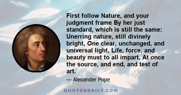 First follow Nature, and your judgment frame By her just standard, which is still the same: Unerring nature, still divinely bright, One clear, unchanged, and universal light, Life, force, and beauty must to all impart,