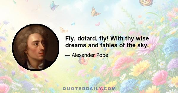 Fly, dotard, fly! With thy wise dreams and fables of the sky.