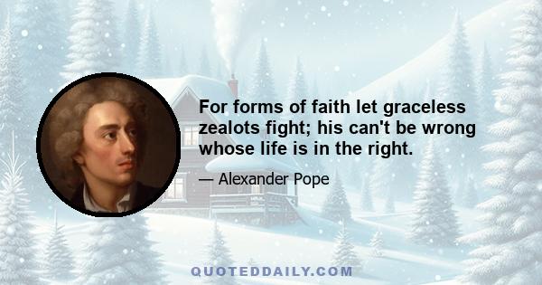 For forms of faith let graceless zealots fight; his can't be wrong whose life is in the right.