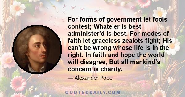 For forms of government let fools contest; Whate'er is best administer'd is best. For modes of faith let graceless zealots fight; His can't be wrong whose life is in the right. In faith and hope the world will disagree, 