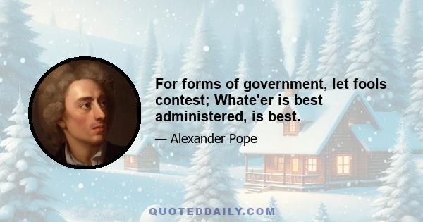 For forms of government, let fools contest; Whate'er is best administered, is best.