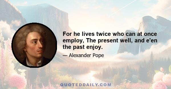 For he lives twice who can at once employ, The present well, and e'en the past enjoy.