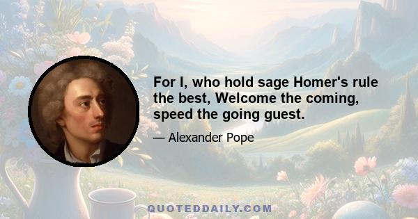 For I, who hold sage Homer's rule the best, Welcome the coming, speed the going guest.